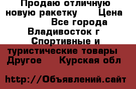 Продаю отличную новую ракетку :) › Цена ­ 3 500 - Все города, Владивосток г. Спортивные и туристические товары » Другое   . Курская обл.